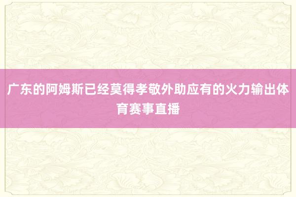 广东的阿姆斯已经莫得孝敬外助应有的火力输出体育赛事直播
