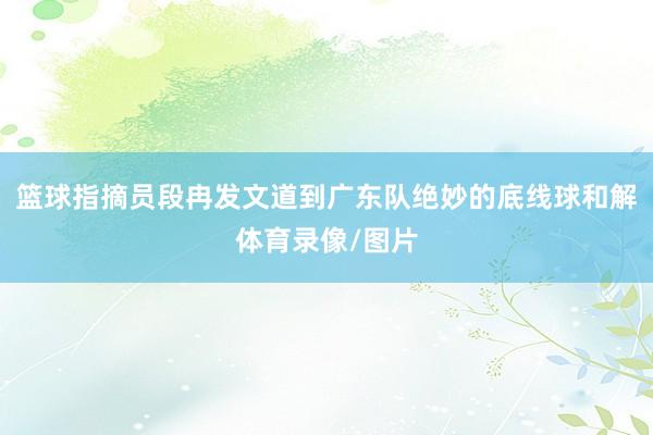篮球指摘员段冉发文道到广东队绝妙的底线球和解体育录像/图片