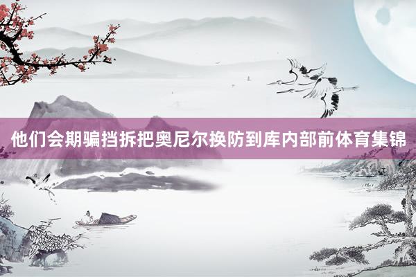 他们会期骗挡拆把奥尼尔换防到库内部前体育集锦