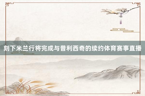 刻下米兰行将完成与普利西奇的续约体育赛事直播