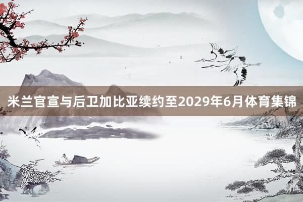 米兰官宣与后卫加比亚续约至2029年6月体育集锦