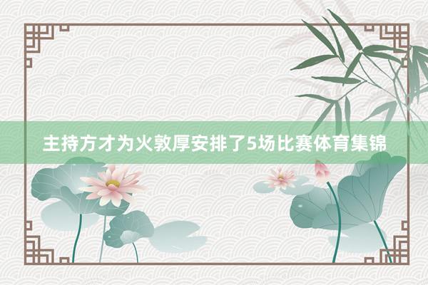 主持方才为火敦厚安排了5场比赛体育集锦