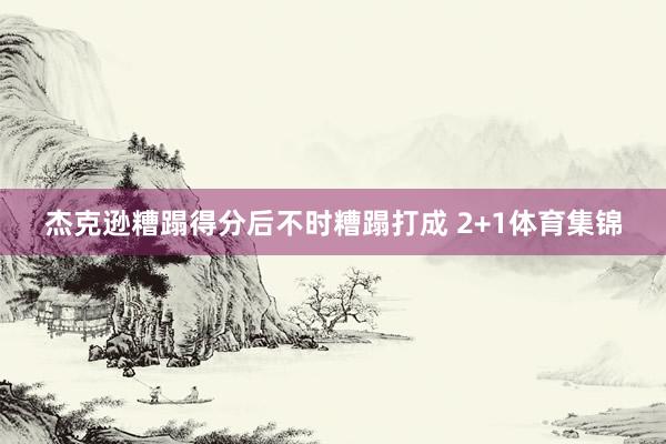 杰克逊糟蹋得分后不时糟蹋打成 2+1体育集锦