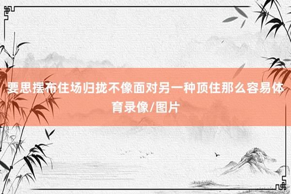 要思摆布住场归拢不像面对另一种顶住那么容易体育录像/图片