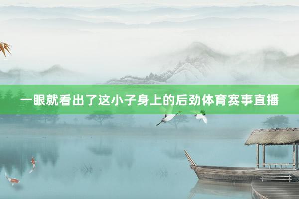 一眼就看出了这小子身上的后劲体育赛事直播
