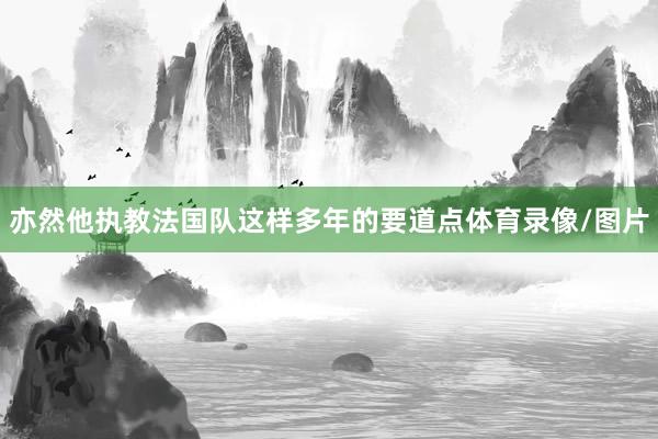 亦然他执教法国队这样多年的要道点体育录像/图片