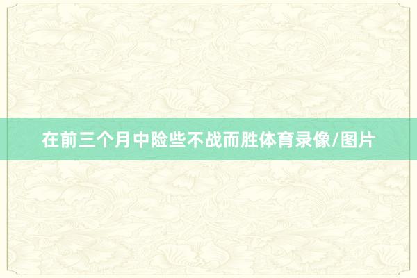 在前三个月中险些不战而胜体育录像/图片
