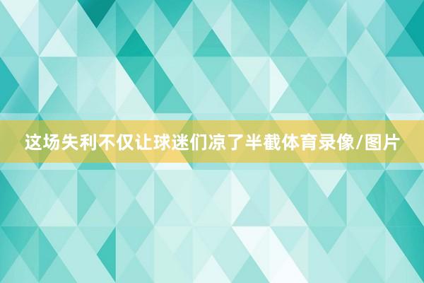 这场失利不仅让球迷们凉了半截体育录像/图片