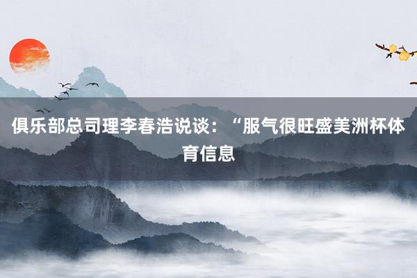 俱乐部总司理李春浩说谈：“服气很旺盛美洲杯体育信息