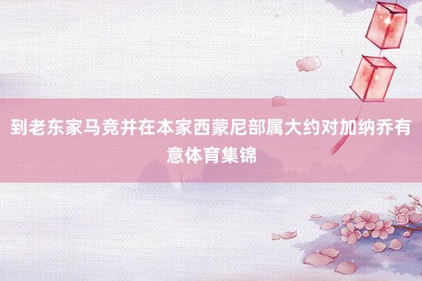 到老东家马竞并在本家西蒙尼部属大约对加纳乔有意体育集锦
