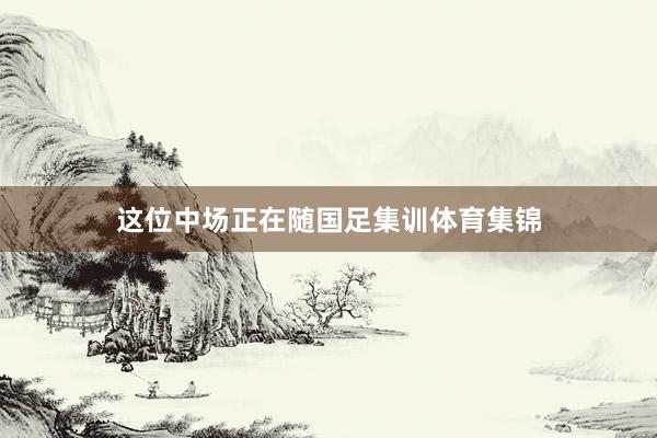 这位中场正在随国足集训体育集锦