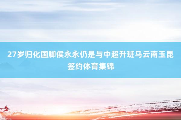 27岁归化国脚侯永永仍是与中超升班马云南玉昆签约体育集锦