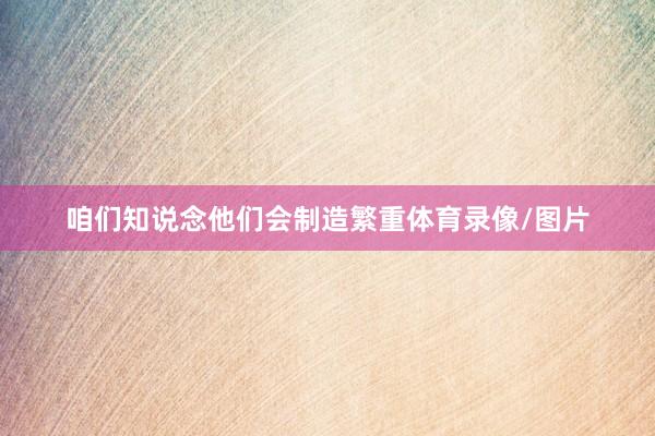 咱们知说念他们会制造繁重体育录像/图片