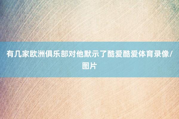 有几家欧洲俱乐部对他默示了酷爱酷爱体育录像/图片