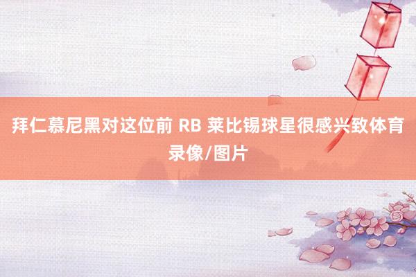 拜仁慕尼黑对这位前 RB 莱比锡球星很感兴致体育录像/图片