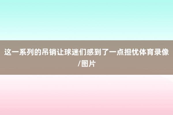 这一系列的吊销让球迷们感到了一点担忧体育录像/图片