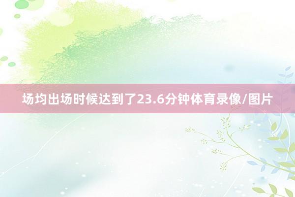 场均出场时候达到了23.6分钟体育录像/图片