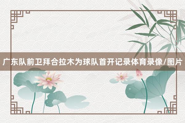 广东队前卫拜合拉木为球队首开记录体育录像/图片