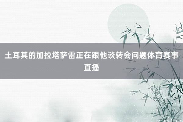土耳其的加拉塔萨雷正在跟他谈转会问题体育赛事直播