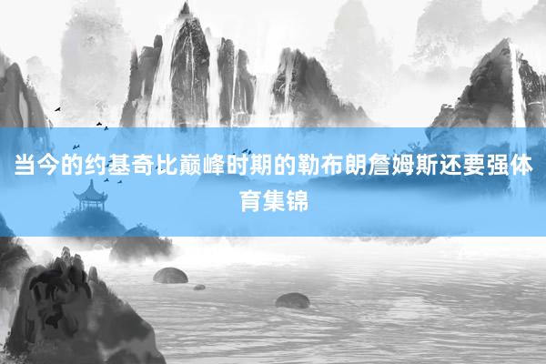当今的约基奇比巅峰时期的勒布朗詹姆斯还要强体育集锦