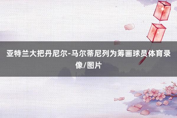 亚特兰大把丹尼尔-马尔蒂尼列为筹画球员体育录像/图片