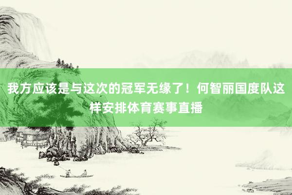 我方应该是与这次的冠军无缘了！何智丽国度队这样安排体育赛事直播