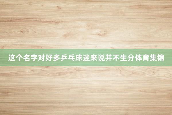 这个名字对好多乒乓球迷来说并不生分体育集锦