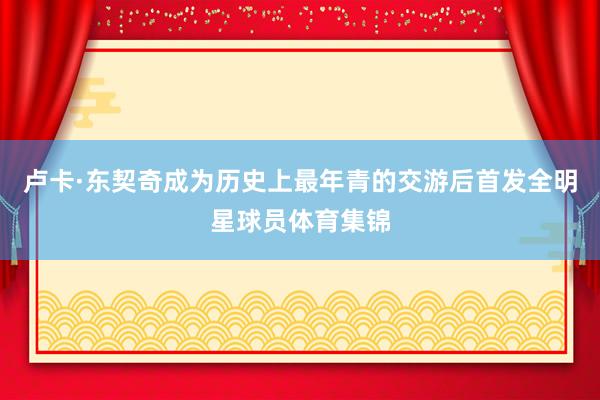 卢卡·东契奇成为历史上最年青的交游后首发全明星球员体育集锦