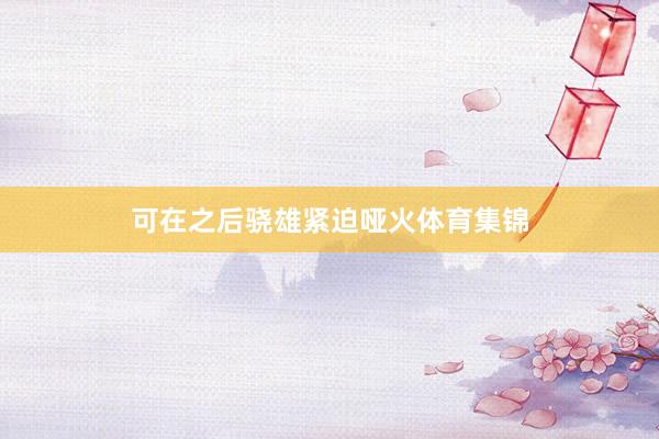 可在之后骁雄紧迫哑火体育集锦