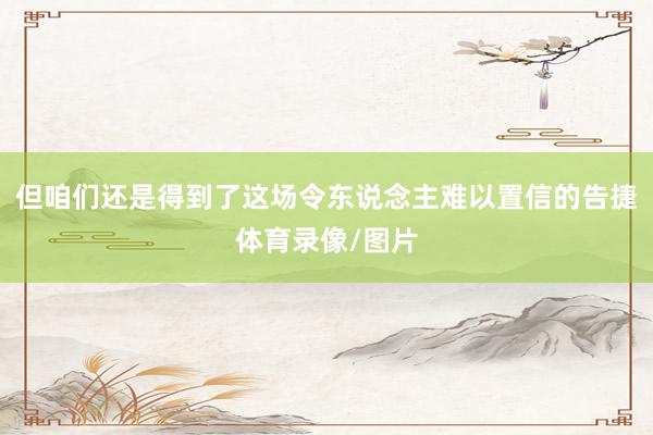 但咱们还是得到了这场令东说念主难以置信的告捷体育录像/图片