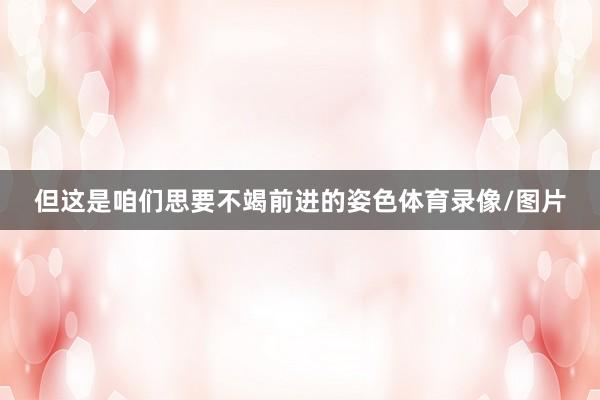 但这是咱们思要不竭前进的姿色体育录像/图片
