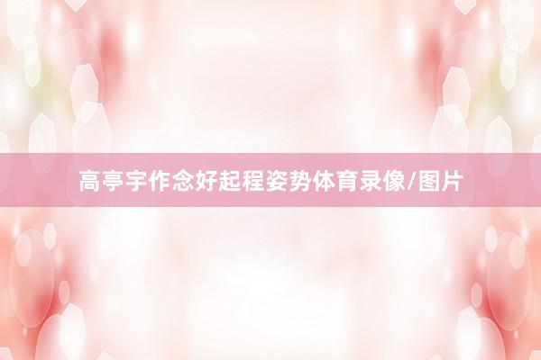 高亭宇作念好起程姿势体育录像/图片