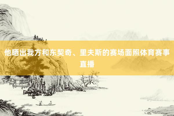 他晒出我方和东契奇、里夫斯的赛场面照体育赛事直播