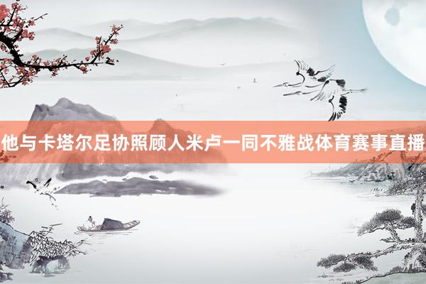 他与卡塔尔足协照顾人米卢一同不雅战体育赛事直播