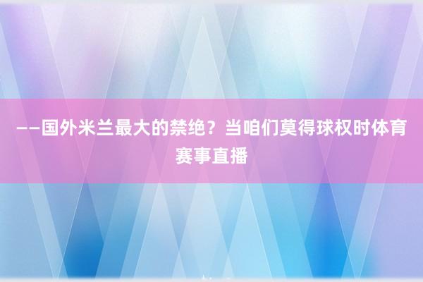 ——国外米兰最大的禁绝？当咱们莫得球权时体育赛事直播