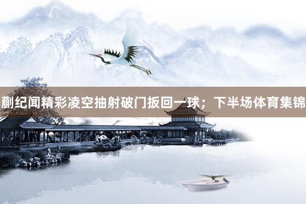蒯纪闻精彩凌空抽射破门扳回一球；下半场体育集锦