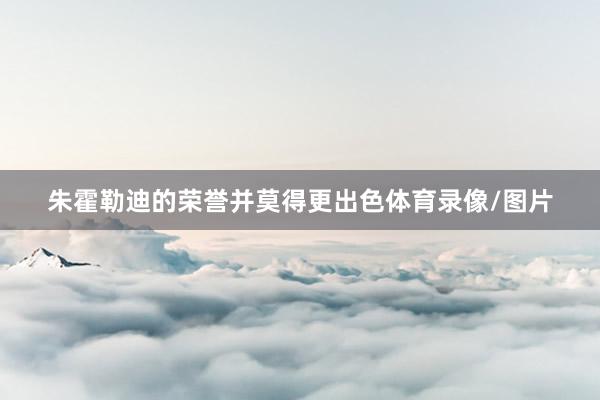 朱霍勒迪的荣誉并莫得更出色体育录像/图片
