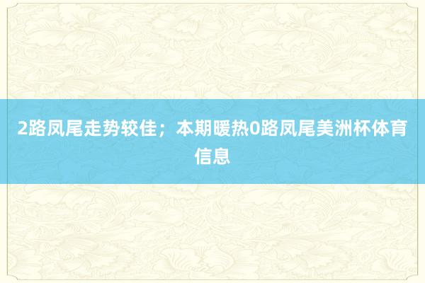 2路凤尾走势较佳；本期暖热0路凤尾美洲杯体育信息