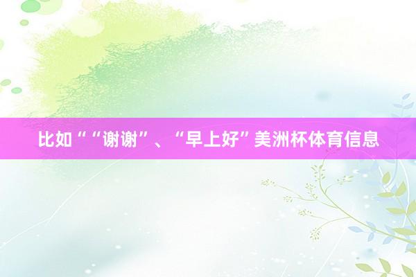 比如““谢谢”、“早上好”美洲杯体育信息