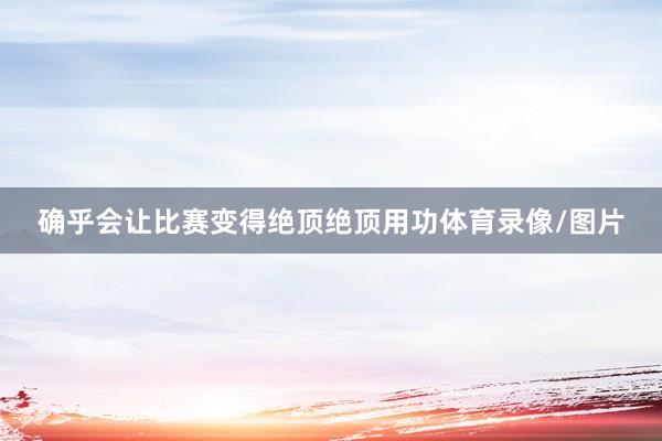 确乎会让比赛变得绝顶绝顶用功体育录像/图片