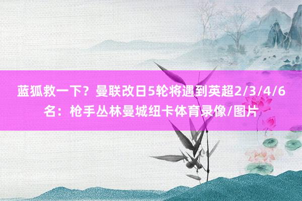 蓝狐救一下？曼联改日5轮将遇到英超2/3/4/6名：枪手丛林曼城纽卡体育录像/图片