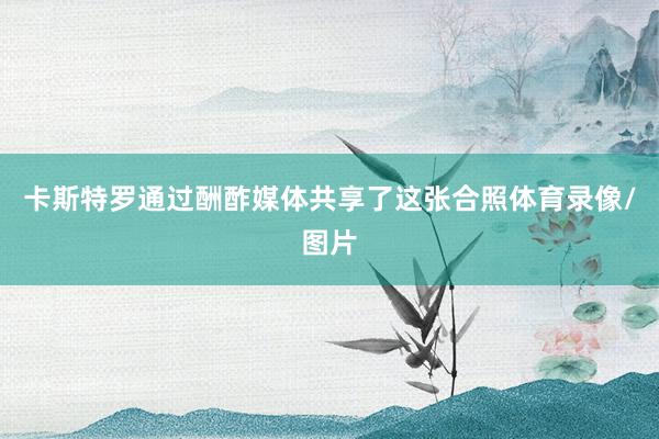 卡斯特罗通过酬酢媒体共享了这张合照体育录像/图片