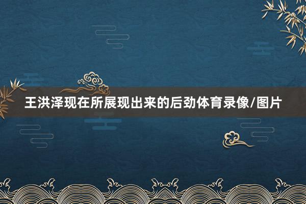 王洪泽现在所展现出来的后劲体育录像/图片