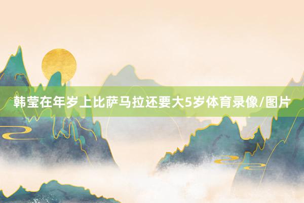 韩莹在年岁上比萨马拉还要大5岁体育录像/图片
