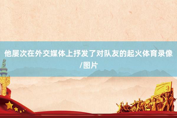 他屡次在外交媒体上抒发了对队友的起火体育录像/图片