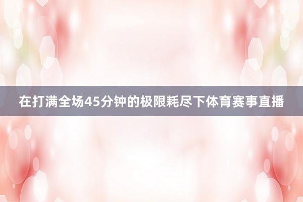 在打满全场45分钟的极限耗尽下体育赛事直播