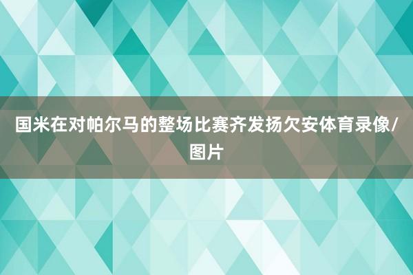 国米在对帕尔马的整场比赛齐发扬欠安体育录像/图片