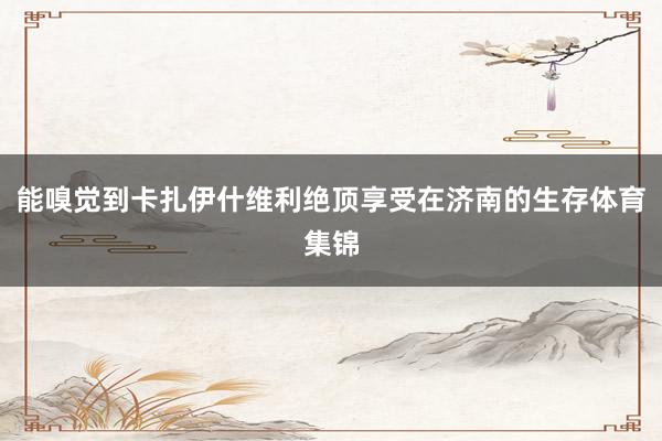 能嗅觉到卡扎伊什维利绝顶享受在济南的生存体育集锦