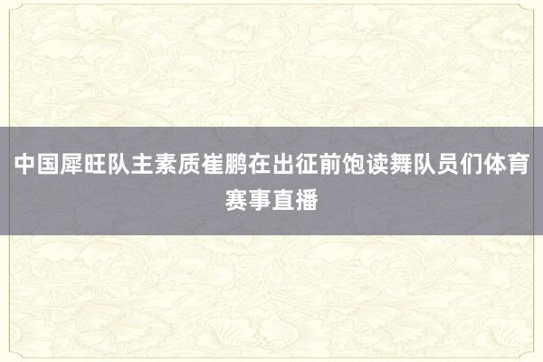 中国犀旺队主素质崔鹏在出征前饱读舞队员们体育赛事直播