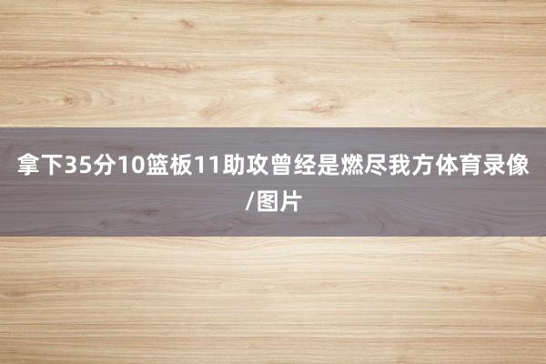 拿下35分10篮板11助攻曾经是燃尽我方体育录像/图片